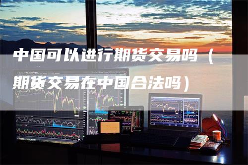 中国可以进行期货交易吗（期货交易在中国合法吗）