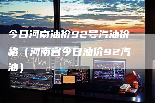 今日河南油价92号汽油价格（河南省今日油价92汽油）
