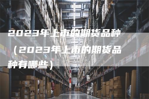 2023年上市的期货品种（2023年上市的期货品种有哪些）