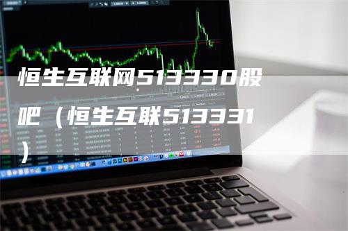 恒生互联网513330股吧（恒生互联513331）