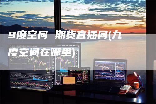 9度空间 期货直播间(九度空间在哪里)