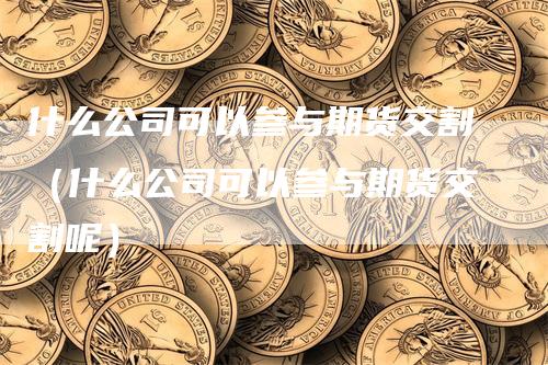 什么公司可以参与期货交割（什么公司可以参与期货交割呢）