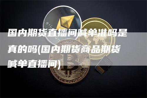 国内期货直播间喊单准吗是真的吗(国内期货商品期货喊单直播间)