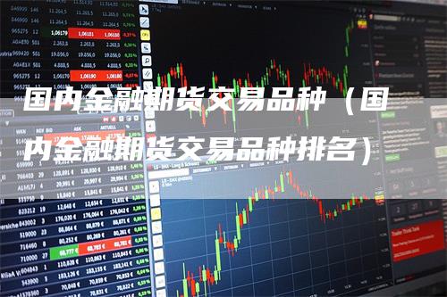 国内金融期货交易品种(国内金融期货交易品种排名)-来福期货