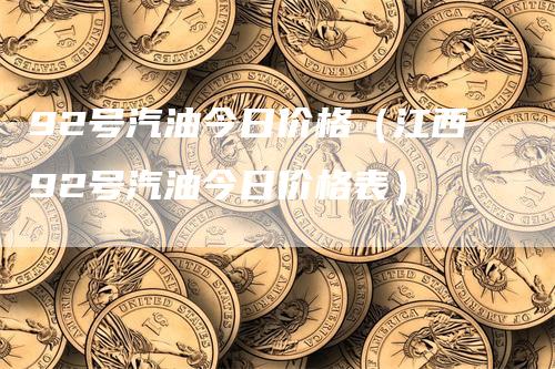 92号汽油今日价格（江西92号汽油今日价格表）