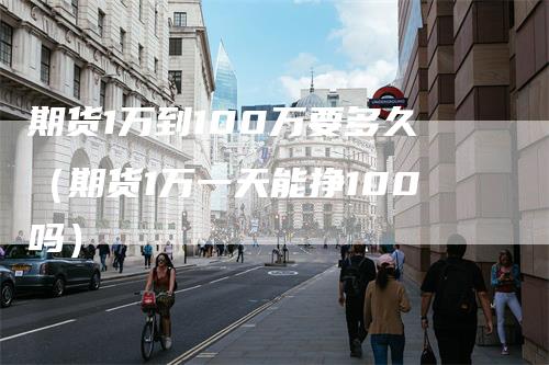 期货1万到100万要多久（期货1万一天能挣100吗）
