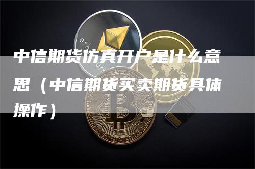 中信期货仿真开户是什么意思（中信期货买卖期货具体操作）