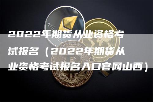 2022年期货从业资格考试报名（2022年期货从业资格考试报名入口官网山西）