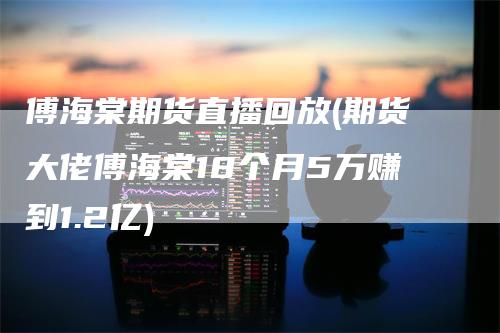 傅海棠期货直播回放(期货大佬傅海棠18个月5万赚到1.2亿)