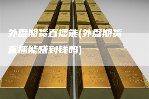 外盘期货直播能(外盘期货直播能赚到钱吗)