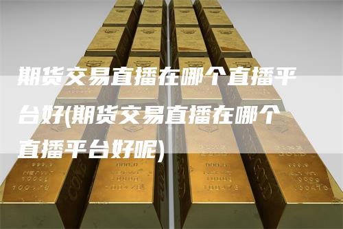 期货交易直播在哪个直播平台好(期货交易直播在哪个直播平台好呢)