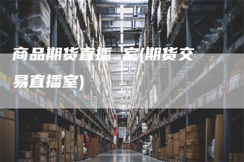 商品期货直播 室(期货交易直播室)