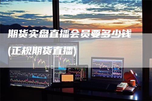 期货实盘直播会员要多少钱(正规期货直播)