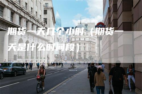 期货一天几个小时（期货一天是什么时间段）