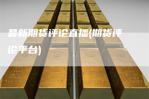 最新期货评论直播(期货评论平台)