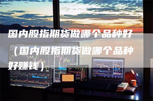 国内股指期货做哪个品种好（国内股指期货做哪个品种好赚钱）