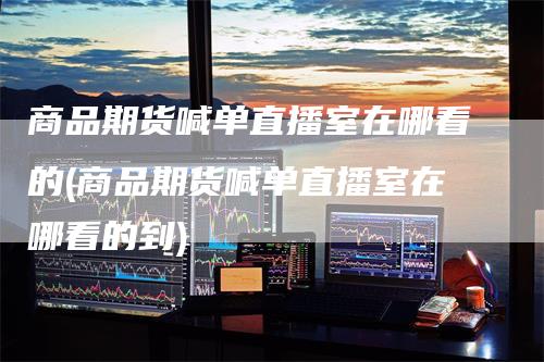 商品期货喊单直播室在哪看的(商品期货喊单直播室在哪看的到)