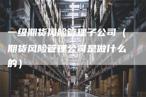 一级期货风险管理子公司（期货风险管理公司是做什么的）