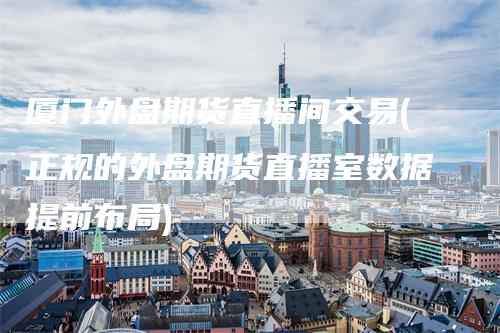 厦门外盘期货直播间交易(正规的外盘期货直播室数据提前布局)