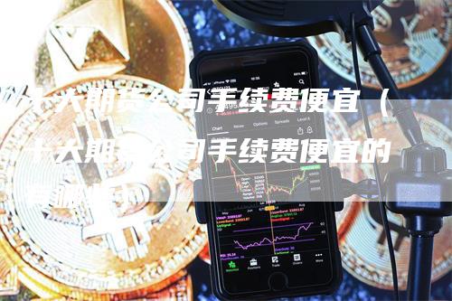 十大期货公司手续费便宜（十大期货公司手续费便宜的有哪些）
