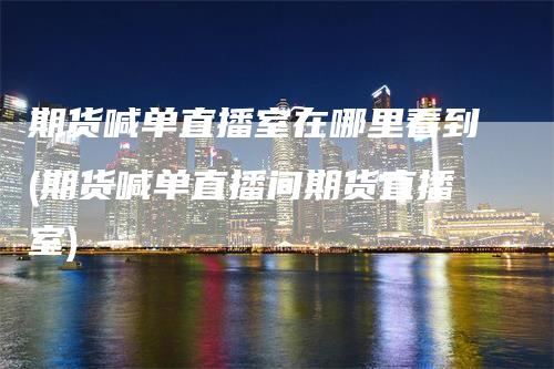 期货喊单直播室在哪里看到(期货喊单直播间期货直播室)