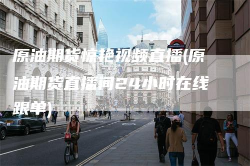原油期货惊艳视频直播(原油期货直播间24小时在线跟单)