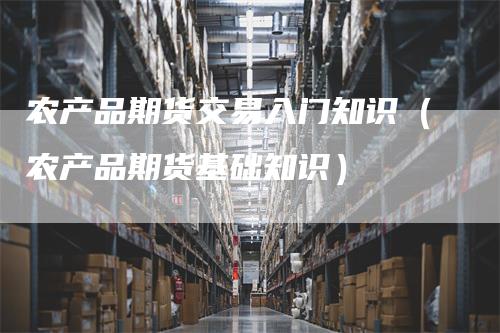 农产品期货交易入门知识(农产品期货基础知识)-来福期货