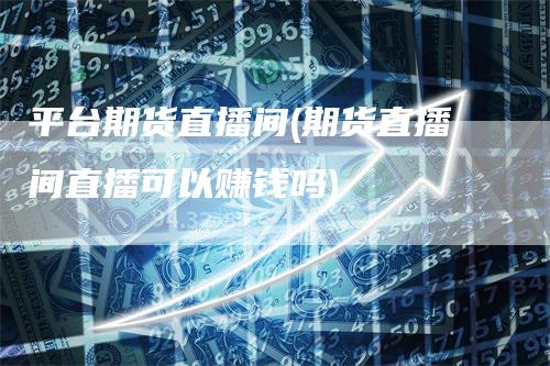 平台期货直播间(期货直播间直播可以赚钱吗)