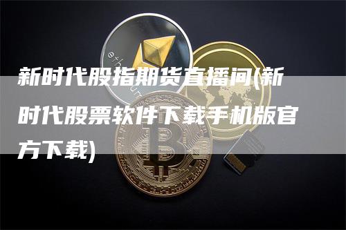 新时代股指期货直播间(新时代股票软件下载手机版官方下载)