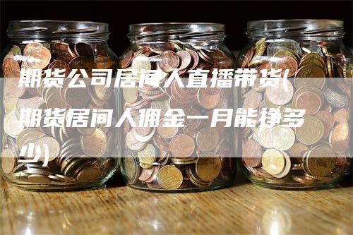 期货公司居间人直播带货(期货居间人佣金一月能挣多少)