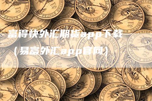 富得快外汇期货app下载（易富外汇app官网）