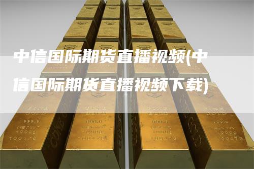中信国际期货直播视频(中信国际期货直播视频下载)