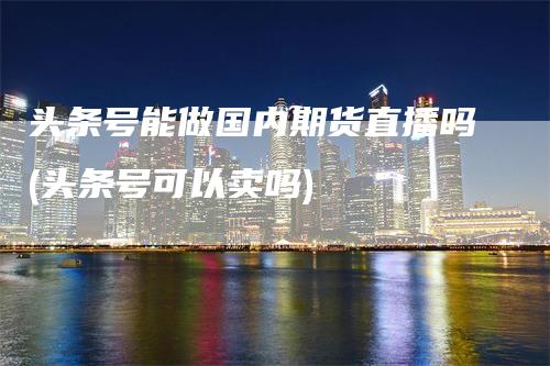 头条号能做国内期货直播吗(头条号可以卖吗)