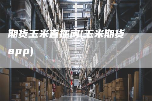 期货玉米直播间(玉米期货app)