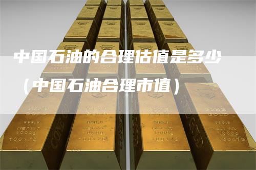 中国石油的合理估值是多少（中国石油合理市值）