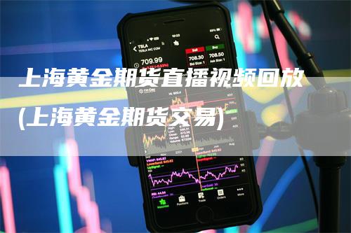 上海黄金期货直播视频回放(上海黄金期货交易)