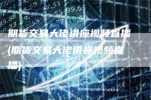 期货交易大佬讲座视频直播(期货交易大佬讲座视频直播)