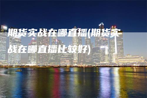 期货实战在哪直播(期货实战在哪直播比较好)