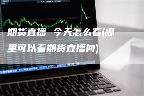 期货直播 今天怎么看(哪里可以看期货直播间)