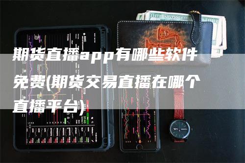 期货直播app有哪些软件免费(期货交易直播在哪个直播平台)