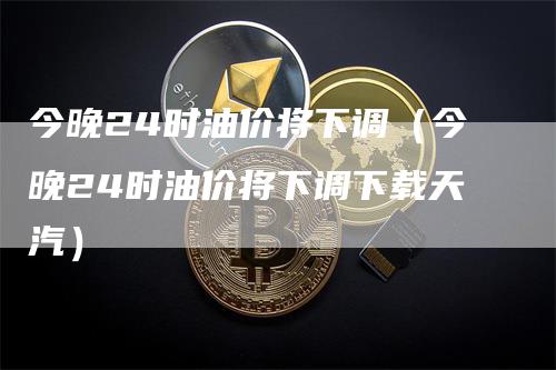 今晚24时油价将下调（今晚24时油价将下调下载天汽）