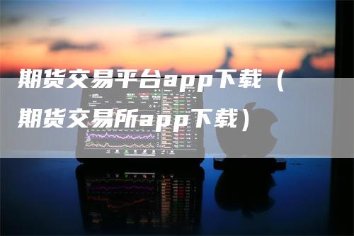 期货交易平台app下载(期货交易所app下载)-来福期货