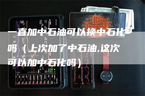 一直加中石油可以换中石化吗（上次加了中石油,这次可以加中石化吗）