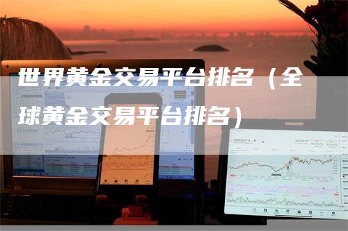 世界黄金交易平台排名（全球黄金交易平台排名）