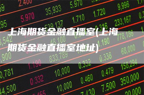 上海期货金融直播室(上海期货金融直播室地址)
