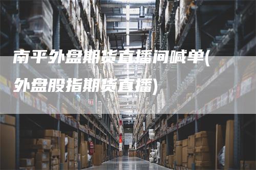 南平外盘期货直播间喊单(外盘股指期货直播)