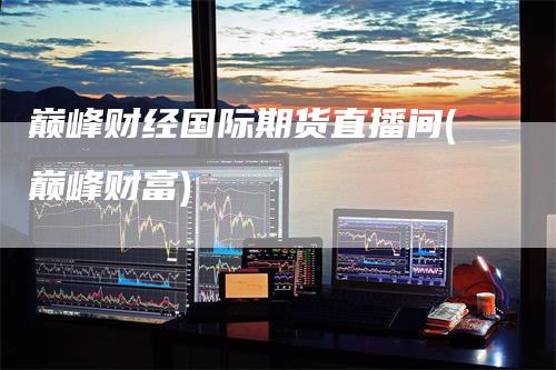 巅峰财经国际期货直播间(巅峰财富)