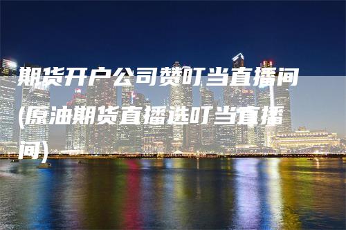 期货开户公司赞叮当直播间(原油期货直播选叮当直播间)