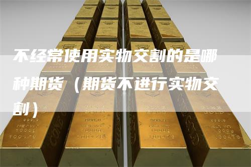不经常使用实物交割的是哪种期货（期货不进行实物交割）
