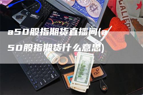 a50股指期货直播间(a50股指期货什么意思)